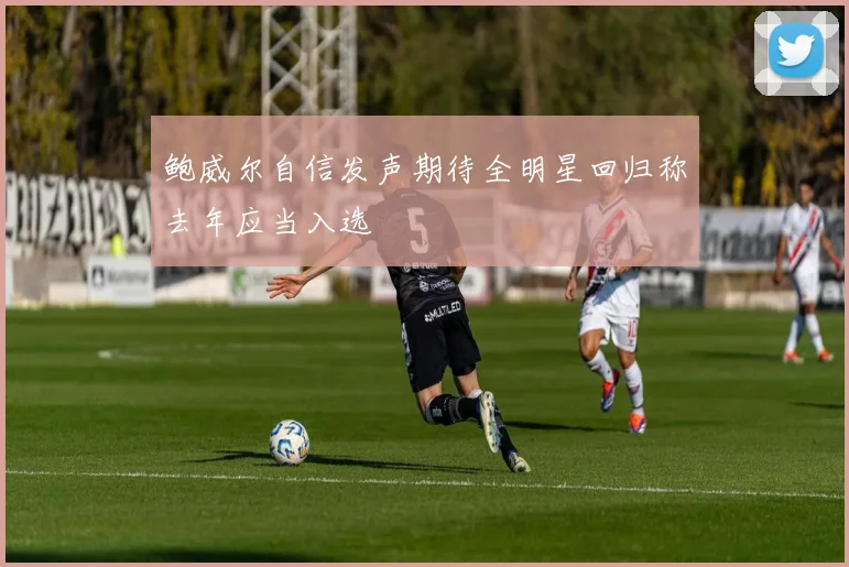 鲍威尔自信发声期待全明星回归称去年应当入选