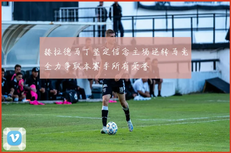 赫拉德马丁坚定信念主场逆转马竞全力争取本赛季所有荣誉