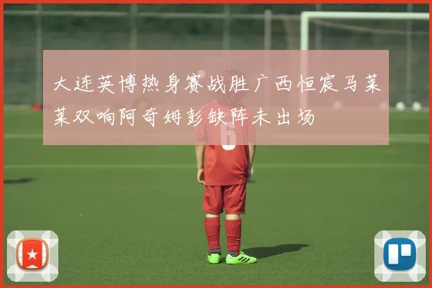 大连英博热身赛战胜广西恒宸马莱莱双响阿奇姆彭缺阵未出场