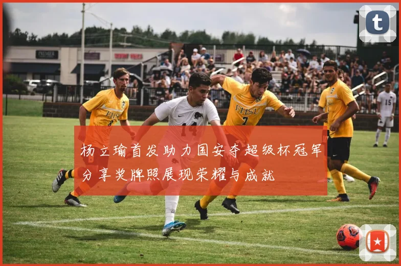 杨立瑜首发助力国安夺超级杯冠军分享奖牌照展现荣耀与成就