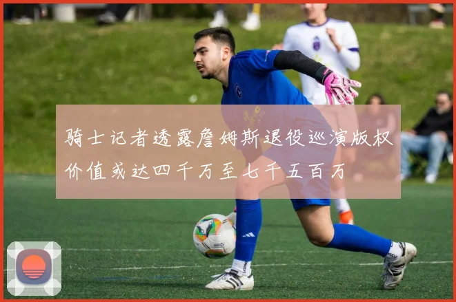 骑士记者透露詹姆斯退役巡演版权价值或达四千万至七千五百万
