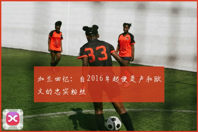 加兰回忆：自2016年起便是卢和欧文的忠实粉丝