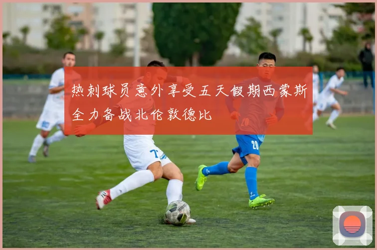 热刺球员意外享受五天假期西蒙斯全力备战北伦敦德比