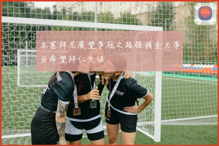 本塞拜尼展望争冠之路强调全力争分希望拜仁失误