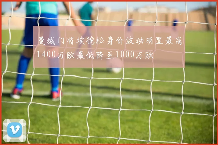 曼城门将埃德松身价波动明显最高1400万欧最低降至1000万欧