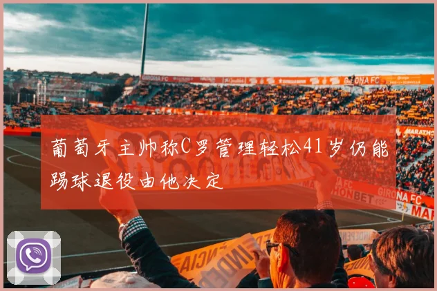 葡萄牙主帅称C罗管理轻松41岁仍能踢球退役由他决定
