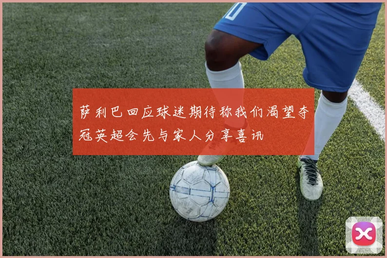 萨利巴回应球迷期待称我们渴望夺冠英超会先与家人分享喜讯