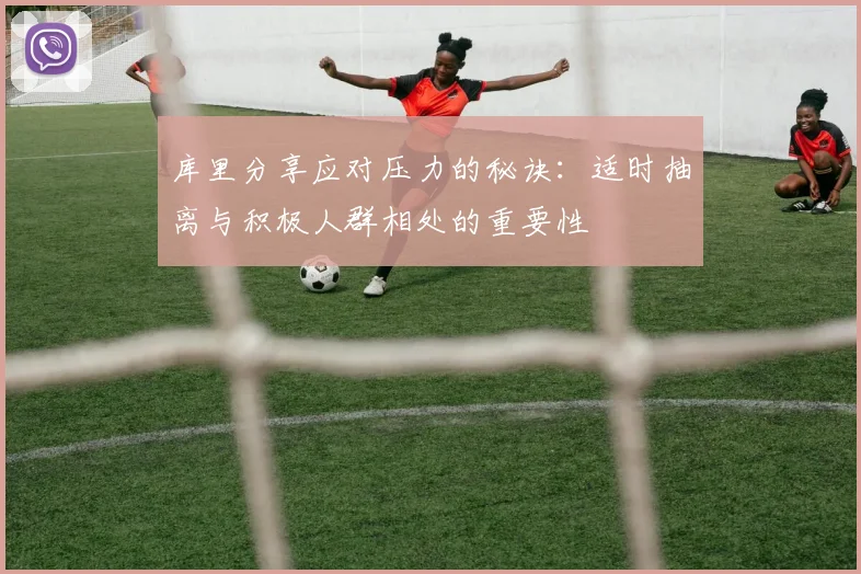 库里分享应对压力的秘诀：适时抽离与积极人群相处的重要性