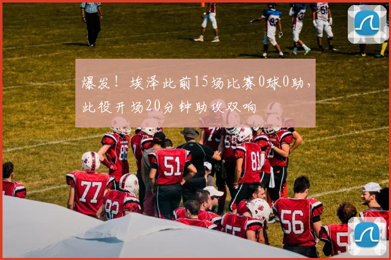 爆发！埃泽此前15场比赛0球0助，此役开场20分钟助攻双响