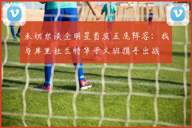 米切尔谈全明星首发五虎阵容：我与库里杜兰特华子文班携手出战