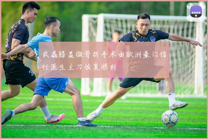 武磊膝盖微骨折手术由欧洲豪门信任医生主刀恢复顺利
