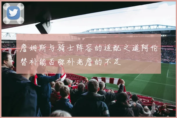詹姆斯与骑士阵容的适配之道阿伦替补能否弥补老詹的不足