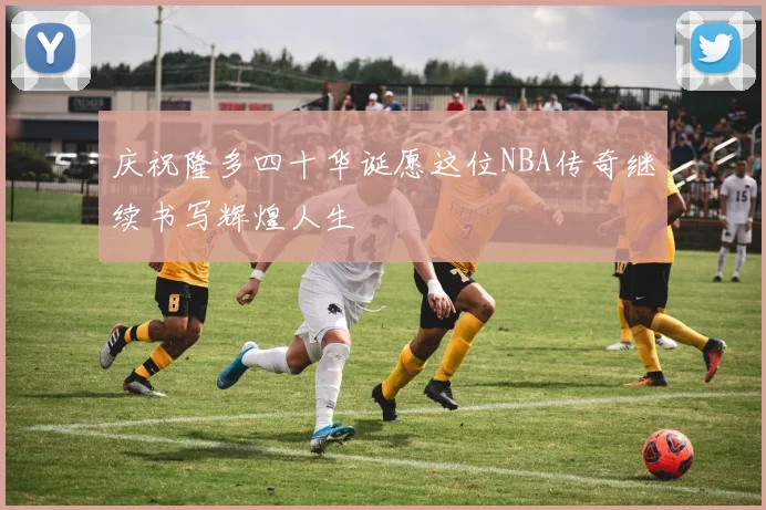 庆祝隆多四十华诞愿这位NBA传奇继续书写辉煌人生