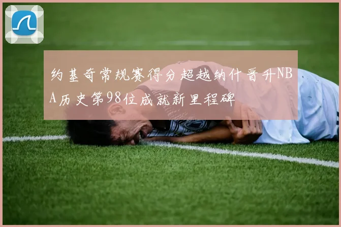 约基奇常规赛得分超越纳什晋升NBA历史第98位成就新里程碑