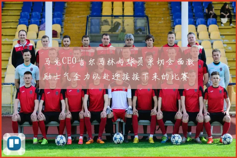 马竞CEO吉尔马林与球员亲切会面激励士气全力以赴迎接接下来的比赛