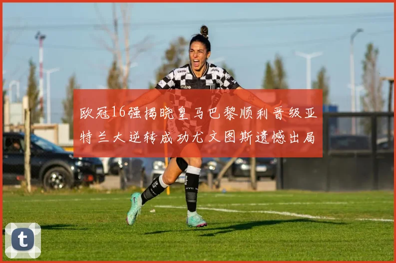 欧冠16强揭晓皇马巴黎顺利晋级亚特兰大逆转成功尤文图斯遗憾出局