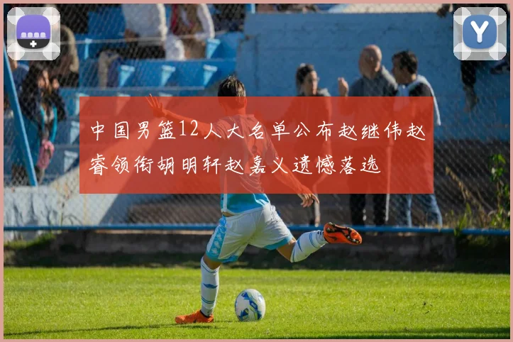 中国男篮12人大名单公布赵继伟赵睿领衔胡明轩赵嘉义遗憾落选