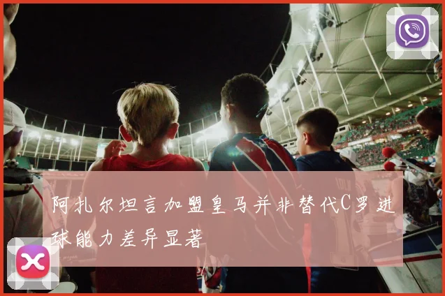 阿扎尔坦言加盟皇马并非替代C罗进球能力差异显著