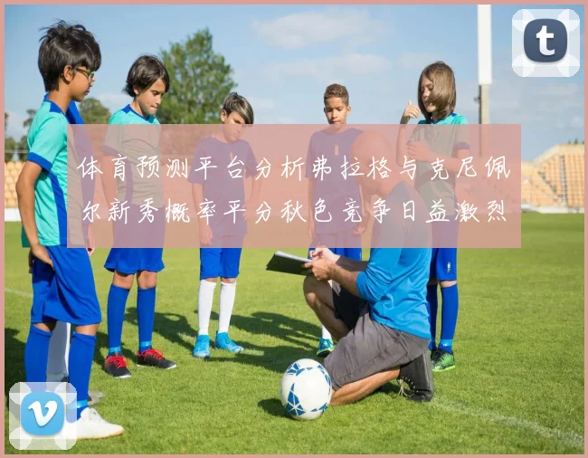 体育预测平台分析弗拉格与克尼佩尔新秀概率平分秋色竞争日益激烈